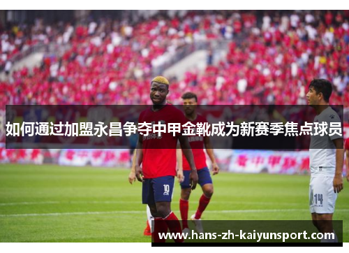 如何通过加盟永昌争夺中甲金靴成为新赛季焦点球员