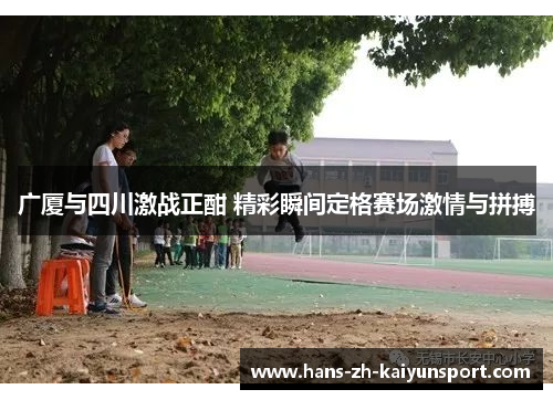 广厦与四川激战正酣 精彩瞬间定格赛场激情与拼搏
