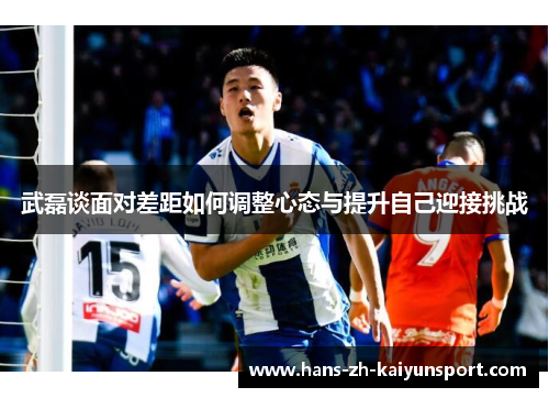武磊谈面对差距如何调整心态与提升自己迎接挑战