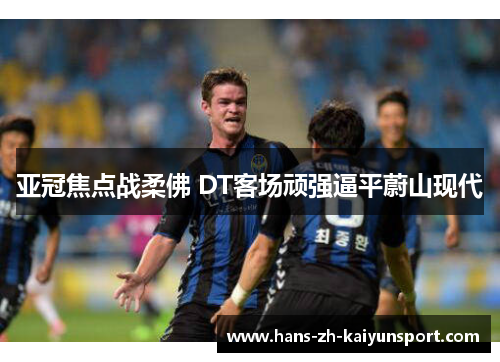 亚冠焦点战柔佛 DT客场顽强逼平蔚山现代 亚冠焦点战柔佛 DT客场顽强逼平蔚山现代