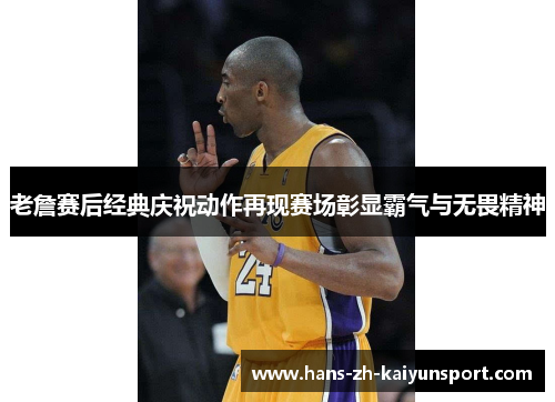 老詹赛后经典庆祝动作再现赛场彰显霸气与无畏精神 老詹赛后经典庆祝动作再现赛场彰显霸气与无畏精神