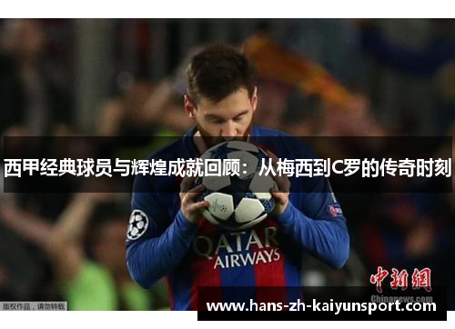 西甲经典球员与辉煌成就回顾:从梅西到C罗的传奇时刻 西甲经典球员与辉煌成就回顾:从梅西到C罗的传奇时刻