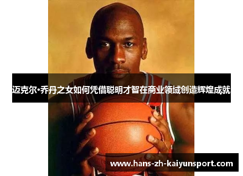 迈克尔·乔丹之女如何凭借聪明才智在商业领域创造辉煌成就 迈克尔·乔丹之女如何凭借聪明才智在商业领域创造辉煌成就